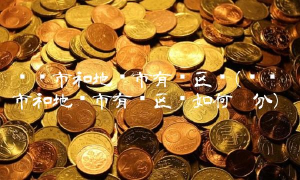 县级市和地级市有啥区别(县级市和地级市有啥区别如何划分)
