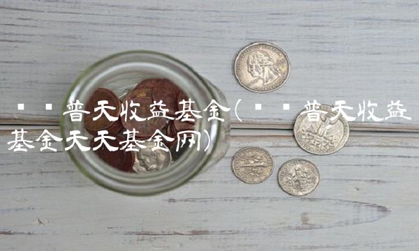 鹏华普天收益基金(鹏华普天收益基金天天基金网)