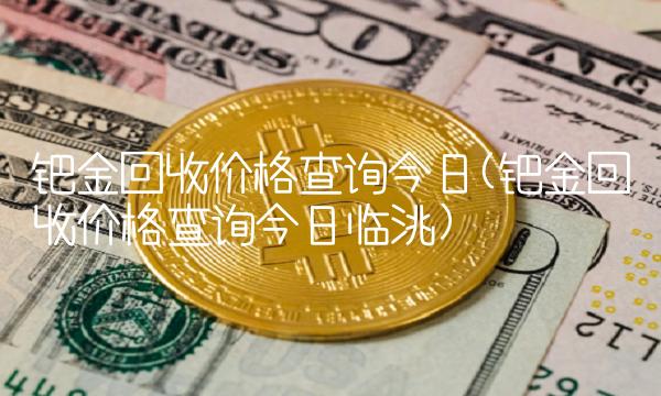 钯金回收价格查询今日(钯金回收价格查询今日临洮)