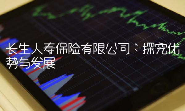 长生人寿保险有限公司：探究优势与发展