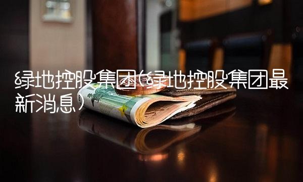 绿地控股集团(绿地控股集团最新消息)