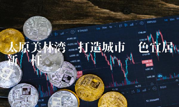 太原美林湾——打造城市绿色宜居新标杆
