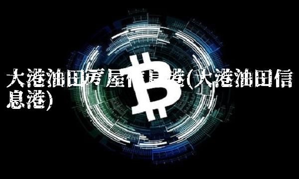 大港油田房屋信息港(大港油田信息港)