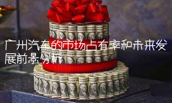 广州汽车的市场占有率和未来发展前景分析