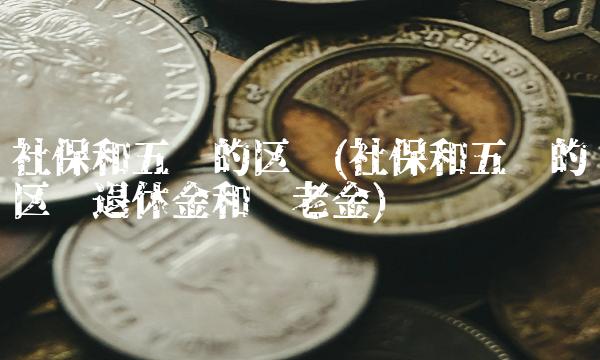 社保和五险的区别(社保和五险的区别退休金和养老金)