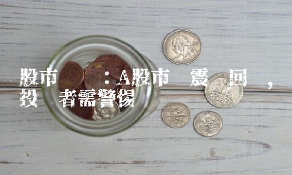 股市动态：A股市场震荡回调，投资者需警惕风险