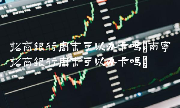 招商银行周末可以办卡吗(南宁招商银行周末可以办卡吗)