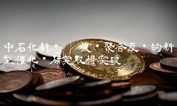 中石化新闻 促进聚合反应的新型催化剂研究取得突破