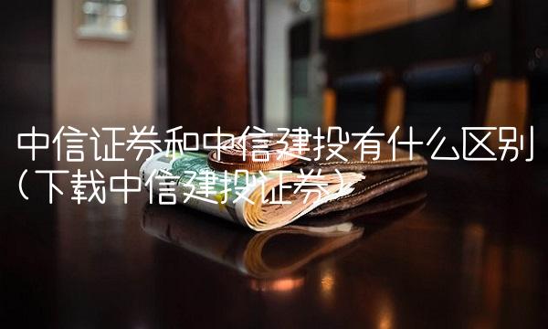 中信证券和中信建投有什么区别(下载中信建投证券)