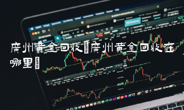 广州黄金回收(广州黄金回收在哪里)