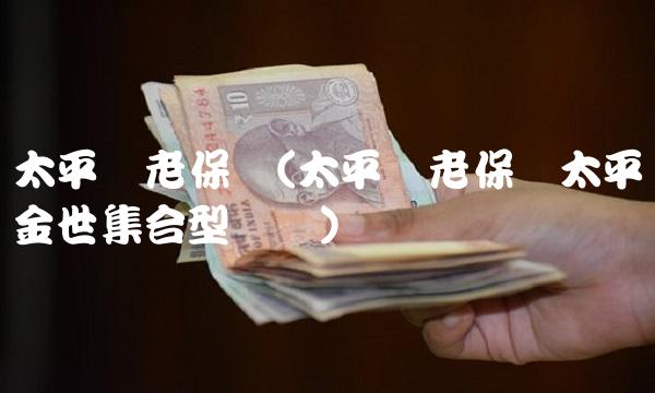 太平养老保险(太平养老保险太平金世集合型团体) 太平养老保险(太平养老保险太平金世集合型团体)
