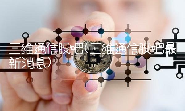 三维通信股吧(三维通信股吧最新消息)