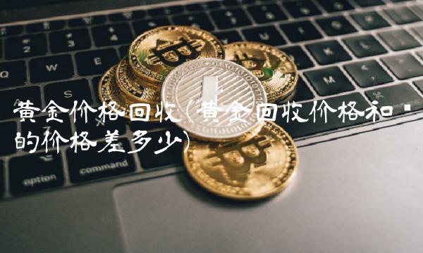 黄金价格回收(黄金回收价格和买的价格差多少)