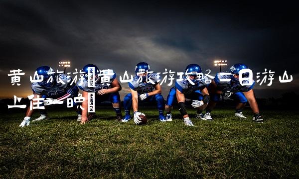 黄山旅游(黄山旅游攻略二日游山上住一晚) 黄山旅游(黄山旅游攻略二日游山上住一晚)