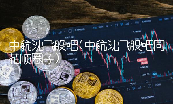 中航沈飞股吧(中航沈飞股吧同花顺圈子)