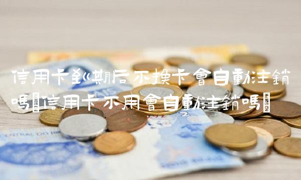 信用卡到期后不换卡会自动注销吗(信用卡不用会自动注销吗)