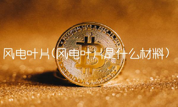 风电叶片(风电叶片是什么材料)