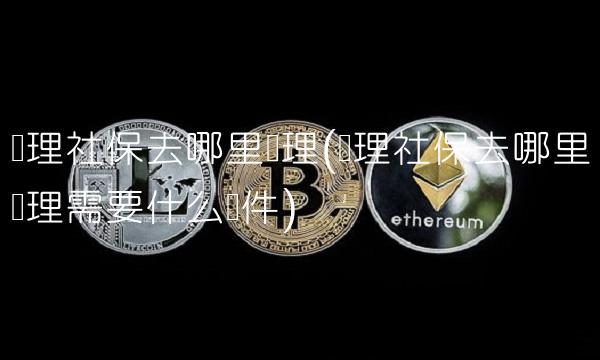 办理社保去哪里办理(办理社保去哪里办理需要什么证件)