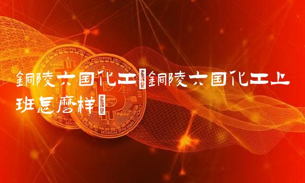 铜陵六国化工(铜陵六国化工上班怎么样)