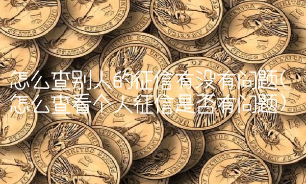 怎么查别人的征信有没有问题(怎么查看个人征信是否有问题)