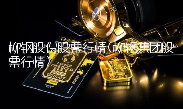 柳钢股份股票行情(柳钢集团股票行情)