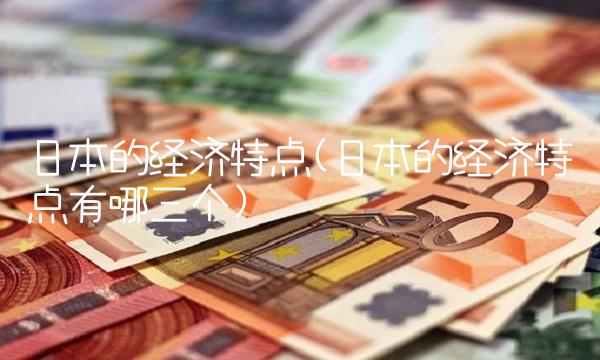 日本的经济特点(日本的经济特点有哪三个)
