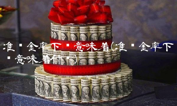 准备金率下调意味着(准备金率下调意味着什么)