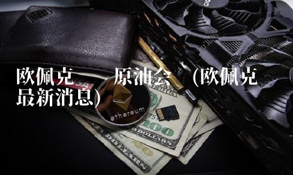 欧佩克减产原油会议(欧佩克减产最新消息)