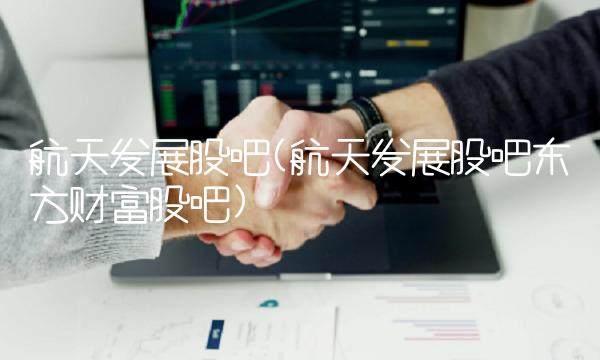 航天发展股吧(航天发展股吧东方财富股吧)