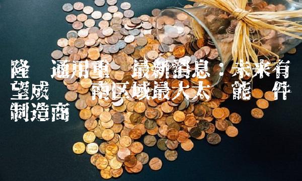 隆鑫通用重组最新消息：未来有望成为华南区域最大太阳能组件制造商