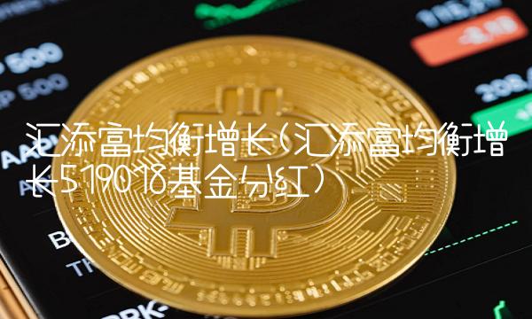 汇添富均衡增长(汇添富均衡增长519018基金分红)
