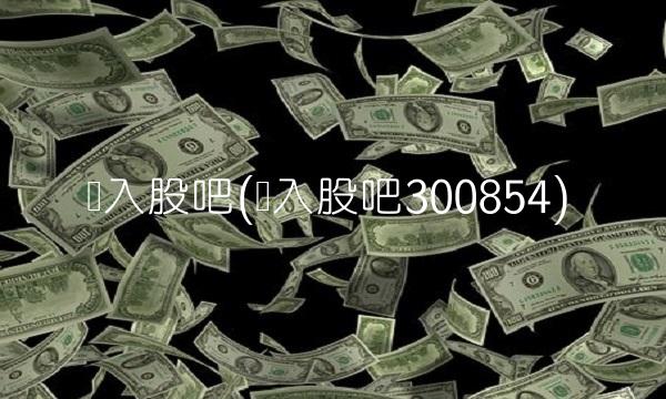进入股吧(进入股吧300854)(1)