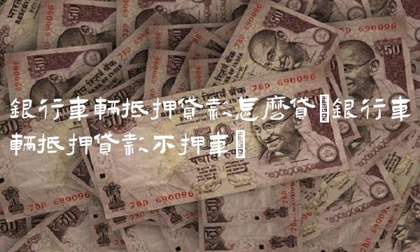 银行车辆抵押贷款怎么贷(银行车辆抵押贷款不押车)