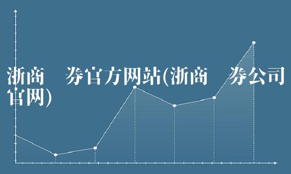 浙商证券官方网站(浙商证券公司官网) 浙商证券官方网站(浙商证券公司官网)