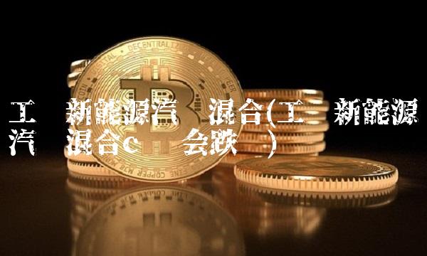 工银新能源汽车混合(工银新能源汽车混合c 还会跌吗)