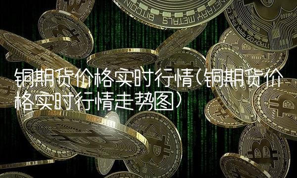 铜期货价格实时行情(铜期货价格实时行情走势图)