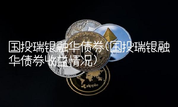 国投瑞银融华债券(国投瑞银融华债券收益情况)