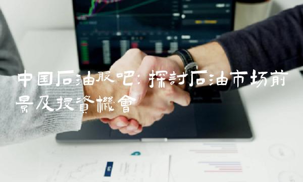 中国石油股吧：探讨石油市场前景及投资机会