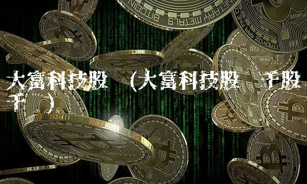 大富科技股吧(大富科技股吧千股千评)