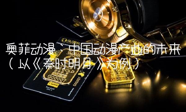 奥菲动漫：中国动漫产业的未来（以《秦时明月》为例）