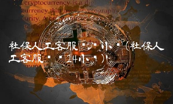 社保人工客服电话小时(社保人工客服电话24小时)