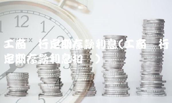 工商银行定期存款利息(工商银行定期存款利息扣税)