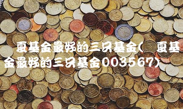 华夏基金最好的三只基金(华夏基金最好的三只基金003567)