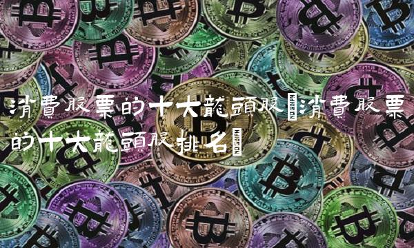 消费股票的十大龙头股(消费股票的十大龙头股排名)(1)