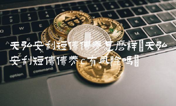 天弘安利短债债券怎么样(天弘安利短债债券c有风险吗)