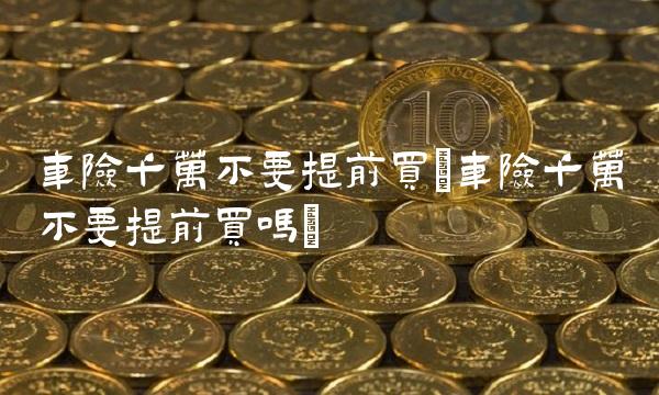 车险千万不要提前买(车险千万不要提前买吗)
