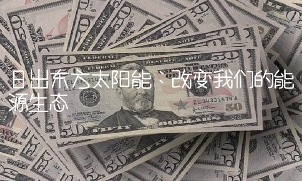 日出东方太阳能：改变我们的能源生态