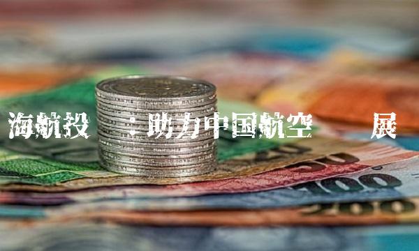 海航投资：助力中国航空业发展