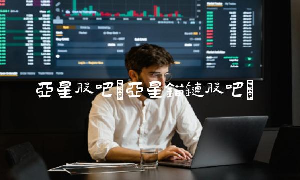 亚星股吧(亚星锚链股吧)