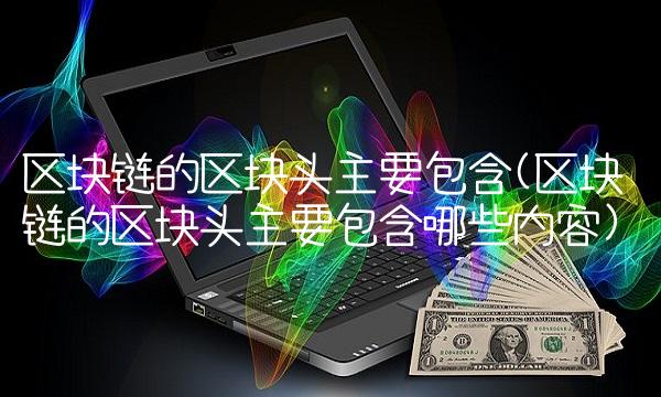 区块链的区块头主要包含(区块链的区块头主要包含哪些内容)